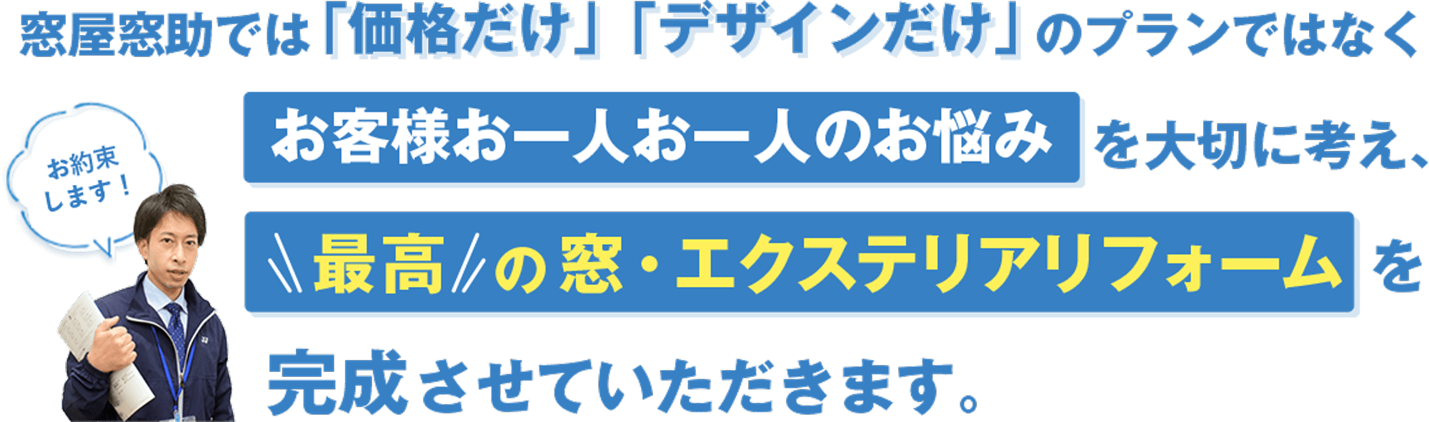 「価格だけ」「デザインだけ」のプランではなく、お客様お一人お一人の悩みを大切に考え、最高の窓・エクステリアリフォームを完成させていただきます。